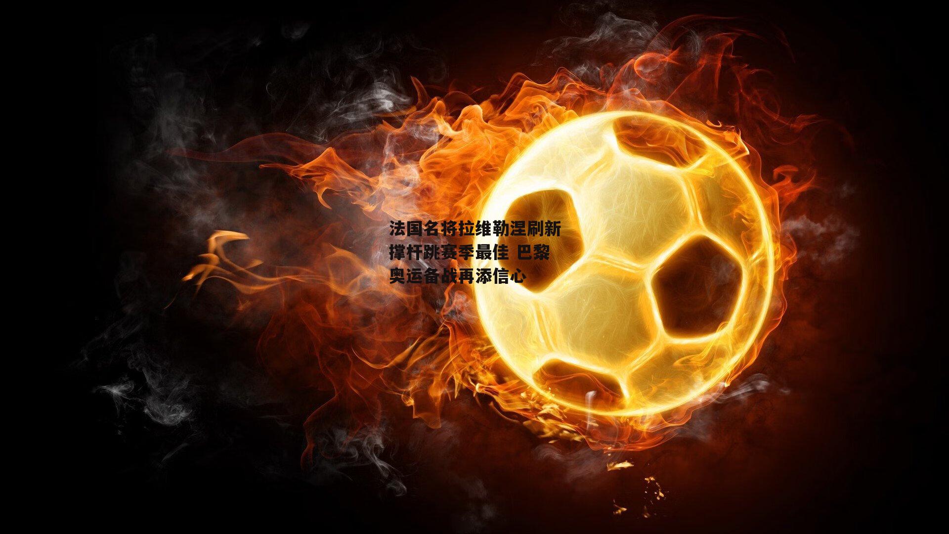 法国名将拉维勒涅刷新撑杆跳赛季最佳 巴黎奥运备战再添信心