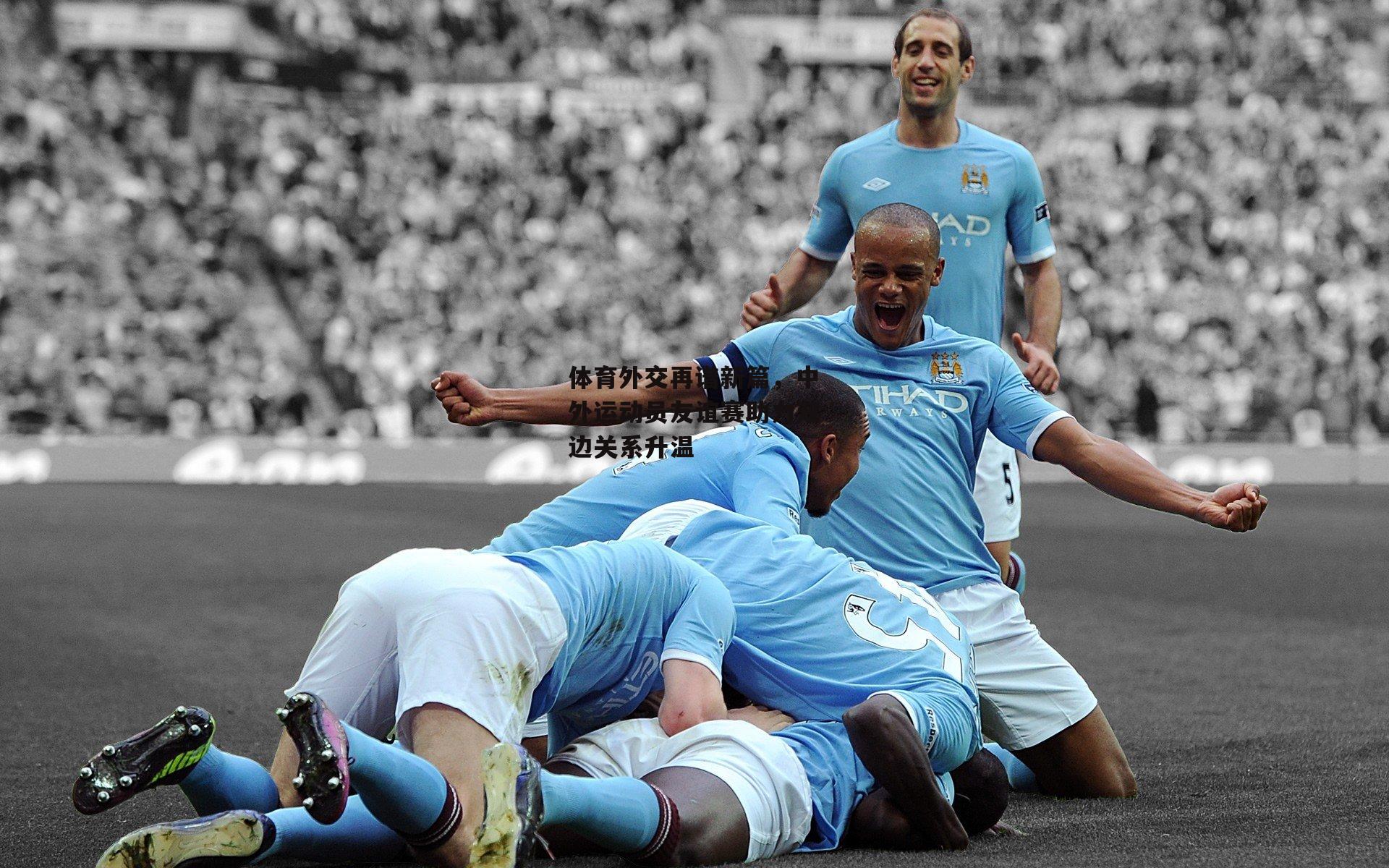 体育外交再谱新篇，中外运动员友谊赛助力双边关系升温：半岛体育APP